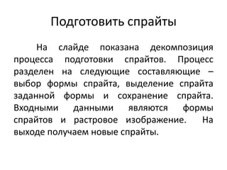 Подготовить спрайты
На слайде показана декомпозиция
процесса подготовки спрайтов. Процесс
разделен на следующие составляющие –
выбор формы спрайта, выделение спрайта
заданной формы и сохранение спрайта.
Входными данными являются формы
спрайтов и растровое изображение.
На
выходе получаем новые спрайты.

 