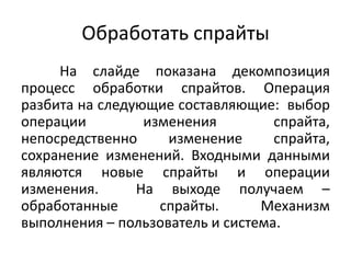 Обработать спрайты
На слайде показана декомпозиция
процесс обработки спрайтов. Операция
разбита на следующие составляющие: выбор
операции
изменения
спрайта,
непосредственно
изменение
спрайта,
сохранение изменений. Входными данными
являются новые спрайты и операции
изменения.
На выходе получаем –
обработанные
спрайты.
Механизм
выполнения – пользователь и система.

 