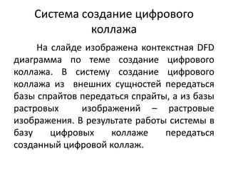 Система создание цифрового
коллажа
На слайде изображена контекстная DFD
диаграмма по теме создание цифрового
коллажа. В систему создание цифрового
коллажа из внешних сущностей передаться
базы спрайтов передаться спрайты, а из базы
растровых
изображений – растровые
изображения. В результате работы системы в
базу
цифровых
коллаже
передаться
созданный цифровой коллаж.

 