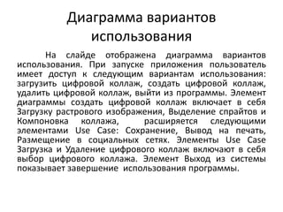 Диаграмма вариантов
использования
На слайде отображена диаграмма вариантов
использования. При запуске приложения пользователь
имеет доступ к следующим вариантам использования:
загрузить цифровой коллаж, создать цифровой коллаж,
удалить цифровой коллаж, выйти из программы. Элемент
диаграммы создать цифровой коллаж включает в себя
Загрузку растрового изображения, Выделение спрайтов и
Компоновка коллажа,
расширяется следующими
элементами Use Case: Сохранение, Вывод на печать,
Размещение в социальных сетях. Элементы Use Case
Загрузка и Удаление цифрового коллаж включают в себя
выбор цифрового коллажа. Элемент Выход из системы
показывает завершение использования программы.

 