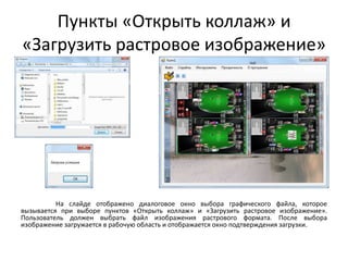 Пункты «Открыть коллаж» и
«Загрузить растровое изображение»

На слайде отображено диалоговое окно выбора графического файла, которое
вызывается при выборе пунктов «Открыть коллаж» и «Загрузить растровое изображение».
Пользователь должен выбрать файл изображения растрового формата. После выбора
изображение загружается в рабочую область и отображается окно подтверждения загрузки.

 