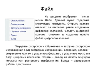 Файл
На рисунке отображен
пункт
меню Файл. Данный пункт содержит
следующие подпункты. Открыть коллаж
отвечает за открытие ранее созданных
цифровых коллажей. Создать цифровой
коллаж отвечает за создание нового
файла цифрового коллажа.
Загрузить растровое изображение – загрузка растрового
изображения в БД растровых изображений. Сохранить коллаж –
сохранение коллаж в указанном формате , в указанное место и в
базу цифровых коллажей. Печать – вывод на печать текущего
коллажа или растрового изображения. Выход – завершение
работы программы.

 