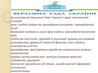 До компетенції Верховної Ради України в сфері забезпечення
основних
прав і свобод людини та громадянина належить: затвердження
засад
державної політики в галузі прав людини, законодавче визначення
прав,
свобод та обов’язків, гарантій їх реалізації; правове регулювання
громадянства, правосуб’єктності фізичних осіб, статусу
іноземців та осіб без
громадянства, прав корінних народів та національних меншин;
встановлення
порядку застосування мов, засад регулювання праці та
зайнятості, принципів
діяльності громадських об’єднань, засобів масової інформації;
оголошення
амністії тощо.

 
