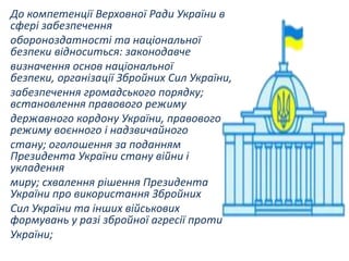 До компетенції Верховної Ради України в
сфері забезпечення
обороноздатності та національної
безпеки відноситься: законодавче
визначення основ національної
безпеки, організації Збройних Сил України,
забезпечення громадського порядку;
встановлення правового режиму
державного кордону України, правового
режиму воєнного і надзвичайного
стану; оголошення за поданням
Президента України стану війни і
укладення
миру; схвалення рішення Президента
України про використання Збройних
Сил України та інших військових
формувань у разі збройної агресії проти
України;

 