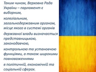 Таким чином, Верховна Рада
України – парламент є
виборним,
колегіальним,
загальнодержавним органом,
місце якого в системі органів
державної влади визначається
представницькою,
законодавчою,
контрольною та установчою
функціями, а також широкими
повноваженнями
в політичній, економічній та
соціальній сферах.

 