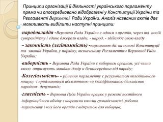 Принципи організації й діяльності українського парламенту
прямо чи опосередковано відображені у Конституції України та
Регламенті Верховної Ради України. Аналіз названих актів дає
можливість виділити наступні принципи:
-народовладдя -Верховна Рада України є одним з органів, через які носій
суверенітету і єдине джерело влади, - народ, - здійснює свою владу
-- законність (легітимність) -парламент діє на основі Конституції
та законів України, у порядку, визначеному Регламентом Верховної Ради
України;
-виборність - Верховна Рада України є виборним органом, усі члени
якого отримують мандат довір и безпосередньо від народу;

-Колегіальність- - рішення парламенту є результатом колективного
пошуку і приймаються абсолютною чи кваліфікованою більшістю
народних депутатів;

-гласність - Верховна Рада України працює у режимі постійного
-інформаційного обміну
-парламенту

з широкими колами громадськості, робота

і всіх його органів є відкритою для виборців;

 