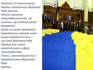 Стаття 75 Конституції
України проголошує Верховну
Раду України
єдиним органом
законодавчої влади. Це
означає, що жодний орган
державної
влади не може приймати
нормативно-правові акти
вищої юридичної сили, і
що саме Верховна Рада
України має повну
компетенцію в сфері
законодавства.
Отже, законотворчість є
прерогативою Верховної
Ради
України.

 
