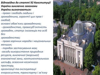 Відповідно до статті 92 Конституції
України виключно законами
України визначаються:
- права і свободи людини і
громадянина, гарантії цих прав і
свобод;
основні обов’язки громадянина;
- громадянство, правосуб’єктність
громадян, статус іноземців та осіб
без
громадянства;
- права корінних народів і національних
меншин;
- порядок застосування мов;
-засади використання природних
ресурсів, виключної (морської)
економічної зони, континентального
шельфу, освоєння космічного
простору,
організації та експлуатації
енергосистем, транспорту і зв’язку

 