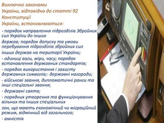Виключно законами
України, відповідно до статті 92
Конституції
України, встановлюються:
- порядок направлення підрозділів Збройних
сил України до інших
держав; порядок допуску та умови
перебування підрозділів збройних сил
інших держав на території України;
- одиниці ваги, міри, часу; порядок
встановлення державних стандартів;
- порядок використання і захисту
державних символів;- державні нагороди;
- військові звання, дипломатичні ранги та
інші спеціальні звання;
- державні свята;
- порядних утворення та функціонування
вільних та інших спеціальних
зон, що мають економічний чи міграційний
режим, відмінний від загального;
- амністія

 