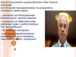КОНСТИТУЦІЯ УКРАЇНИ НАДІЛЯЄ ВЕРХОВНУ РАДУ УКРАЇНИ
ШИРОКИМИ
КОНТРОЛЬНИМ ПОВНОВАЖЕННЯМИ, ЯКІ ДОЗВОЛЯЮТЬ
ПАРЛАМЕНТУ ЗДІЙСНЮВАТИ:

- контроль за дотриманням
Конституції і законів України;
- контроль за забезпеченням
реалізації прав і свобод людини
та громадянина;
- бюджетний контроль;
- внутрішньоорганізаційний
контроль та інші напрямки
парламентського контролю.

 