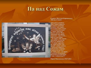 Па над Сожам
К работе Виталия Карпинского
«Па над Сожам»
Даведаўся аднойчы
Пра Сожскі карагод,
Палескі я дзядочак
Здзівіць хачу народ.
Я чалавек хоць сталы,
Але ж мацунак ёсць!
У сэрцы запалалі
Надзеі зноўку! Вось
Ажыццяўляю крокі,
А потым – доўгі скок…
Бабуля мая кажа:
– Да зорак, мой дзядок,
Дастанеш ты нагою,
Калі ты зробіш па…
– З табою, дарагою,
Да зорак блізка так!
Давай з табою, жонка,
Ўзначалім карагод,
Каб родная старонка
Скакала цэлы год!
Да зорак дык – да зорак!
Успомнім маладосць!
Надсожскі надвячорак
У нас з табою ёсць!!!
Юрий Максименко 29.07.2013

 