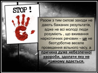 Разом з тим силові заходи не
дають бажаних результатів,
адже не всі молоді люди
розуміють , що вживання
наркотичних речовин – це не
безтурботне веселе
проведення вільного часу, а
причина дуже небезпечної
хвороби, здолати яку не
кожному вдається.

 