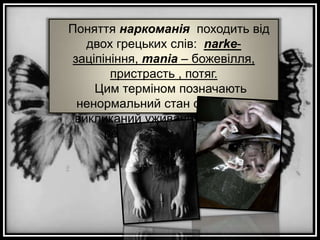 Поняття наркоманія походить від
двох грецьких слів: narkeзаціпініння, mania – божевілля,
пристрасть , потяг.
Цим терміном позначають
ненормальний стан організму,
викликаний уживанням певних
речовин (наркотиків)

 