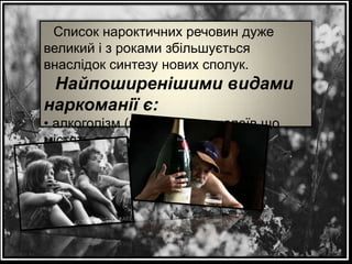 Список нароктичних речовин дуже
великий і з роками збільшується
внаслідок синтезу нових сполук.

Найпоширенішими видами
наркоманії є:
• алкоголізм (прстрасть до напоїв,що
містять етенол);
• тютюнокуріння (пристрасть до
нікотину).

 