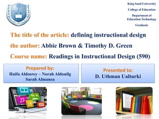 King Saud University
College of Education
Department of
Education Technology
Graduate

The title of the article: defining instructional design
the author: Abbie Brown & Timothy D. Green
Course name: Readings in Instructional Design (590)
Prepared by:
Haifa Aldosrey – Norah Aldouilg
Sarah Almanea

Presented to:
D. Uthman Ualturki

 