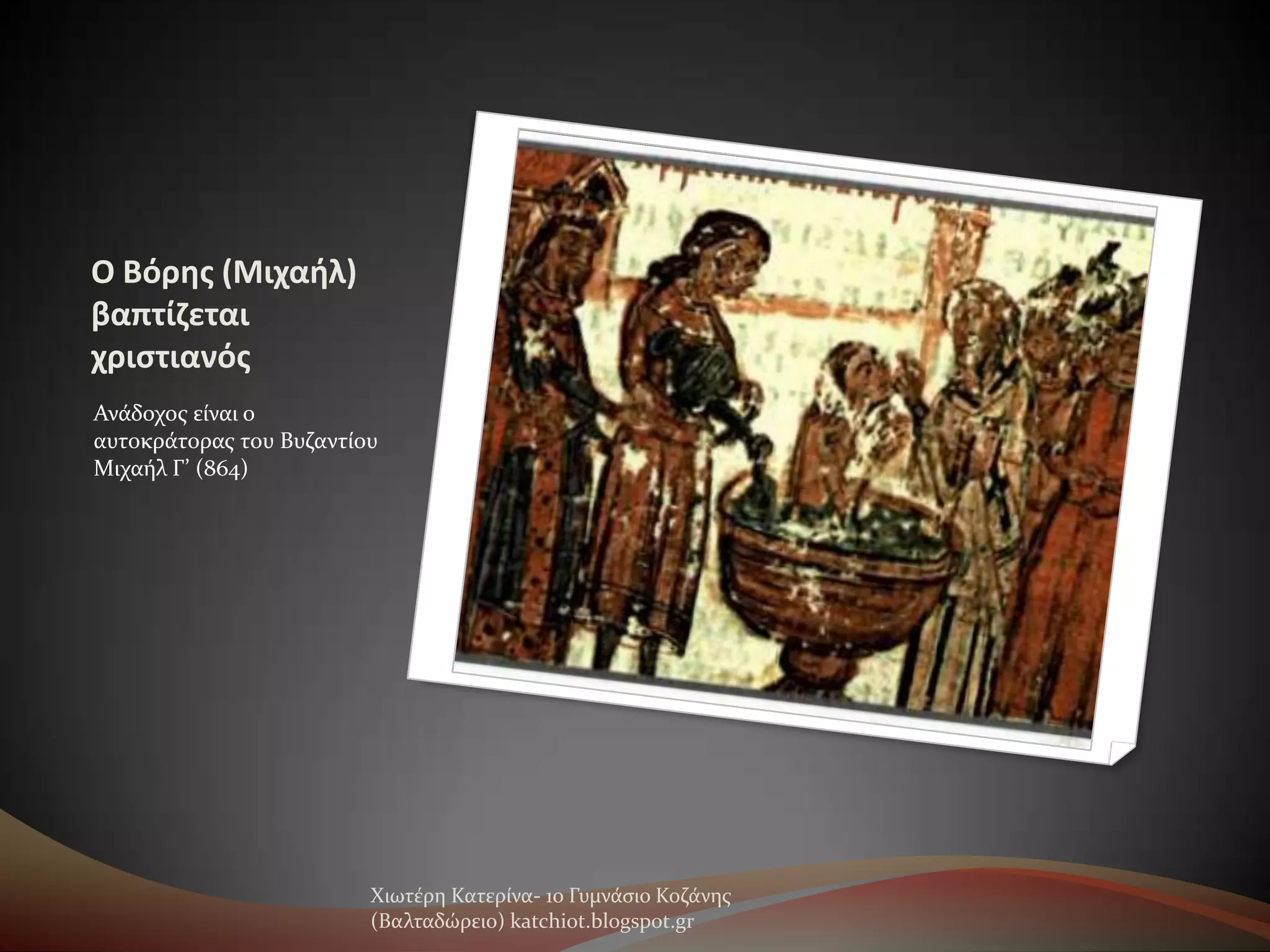 Ο Βόρησ (Μιχαθλ)
βαπτίζεται
χριςτιανόσ
Ανϊδοχοσ εύναι ο
αυτοκρϊτορασ του Βυζαντύου
Μιχαόλ Γ’ (864)

Χιωτϋρη Κατερύνα- 1ο Γυμνϊςιο Κοζϊνησ
(Βαλταδώρειο) katchiot.blogspot.gr

 