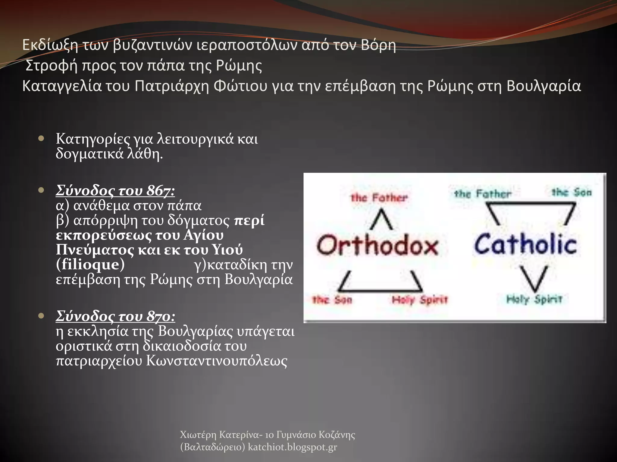 Εκδίωξθ των βυηαντινών ιεραποςτόλων από τον Βόρθ
΢τροφι προσ τον πάπα τθσ Ρώμθσ
Καταγγελία του Πατριάρχθ Φώτιου για τθν επζμβαςθ τθσ Ρώμθσ ςτθ Βουλγαρία
 Κατηγορύεσ για λειτουργικϊ και
δογματικϊ λϊθη.
 Σύνοδος του 867:

α) ανϊθεμα ςτον πϊπα
β) απόρριψη του δόγματοσ περί
εκπορεύςεωσ του Αγίου
Πνεύματοσ και εκ του Υιού
(filioque)
γ)καταδύκη την
επϋμβαςη τησ Ρώμησ ςτη Βουλγαρύα

 Σύνοδος του 870:
η εκκληςύα τησ Βουλγαρύασ υπϊγεται
οριςτικϊ ςτη δικαιοδοςύα του
πατριαρχεύου Κωνςταντινουπόλεωσ

Χιωτϋρη Κατερύνα- 1ο Γυμνϊςιο Κοζϊνησ
(Βαλταδώρειο) katchiot.blogspot.gr

 