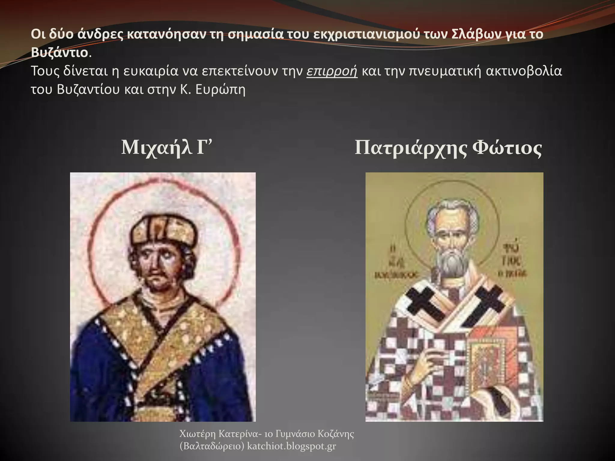 Οι δφο άνδρεσ κατανόηςαν τη ςημαςία του εκχριςτιανιςμοφ των Σλάβων για το
Βυζάντιο.
Σουσ δίνεται θ ευκαιρία να επεκτείνουν τθν επιρροή και τθν πνευματικι ακτινοβολία
του Βυηαντίου και ςτθν Κ. Ευρώπθ

Μιχαήλ Γ’

Πατριάρχησ Φώτιοσ

Χιωτϋρη Κατερύνα- 1ο Γυμνϊςιο Κοζϊνησ
(Βαλταδώρειο) katchiot.blogspot.gr

 