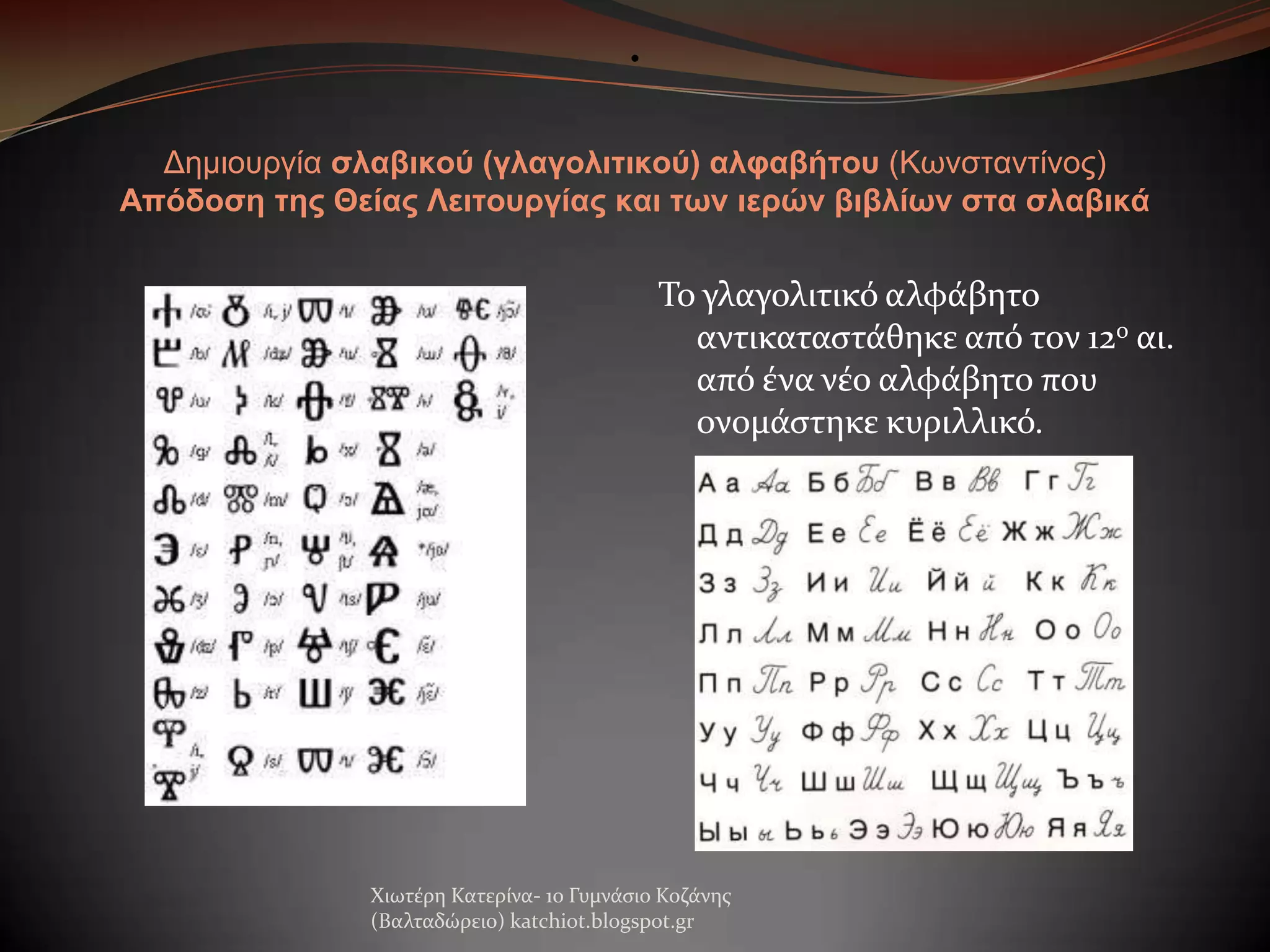 •

Δημιοσργία ζλαβικού (γλαγολιηικού) αλθαβήηοσ (Κωνζηανηίνος)
Απόδοζη ηης Θείας Λειηοσργίας και ηων ιερών βιβλίων ζηα ζλαβικά

Σο γλαγολιτικό αλφϊβητο
αντικαταςτϊθηκε από τον 12ο αι.
από ϋνα νϋο αλφϊβητο που
ονομϊςτηκε κυριλλικό.

Χιωτϋρη Κατερύνα- 1ο Γυμνϊςιο Κοζϊνησ
(Βαλταδώρειο) katchiot.blogspot.gr

 