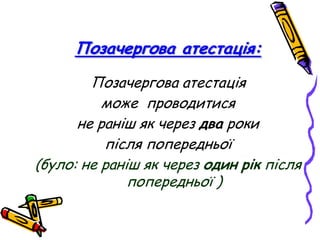 Позачергова атестація:
Позачергова атестація
може проводитися
не раніш як через два роки
після попередньої
(було: не раніш як через один рік після
попередньої )

 