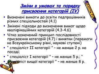 Зміни в умовах та порядку
присвоєння категорій (ІV)
 Визначені вимоги до освіти педпрацівників
різних спеціальностей (4.1)
 Змінені підходи до визначення вимог щодо
кваліфікаційних категорій (4.3-4.6)
 Чітко зазначений принцип послідовності
присвоєння категорій (4.7) і винятки (перемоги
на Всеукраїнському рівні, наукові ступені)
 “ спеціаліст ІІ категорії ” – не менше 2 р. на
посаді;
 “ спеціаліст І категорії ” – не менше 5 р.; “
 спеціаліст вищої категорії ” – не менше 8 р.

 