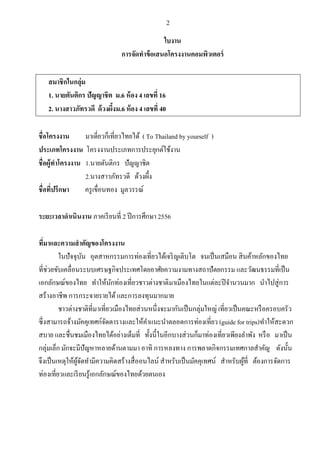 2

ใบงาน
การจัดทาข้ อเสนอโครงงาȨอมพิวเตอร์
สมาชิกในกลุ่ม
1.
2. ง

.6 อง 4 เลขที่ 16
ง ง .6 อง 4 เลขที่ 40

ชื่อโครงงาน
( To Thailand by yourself )
ประเภทโครงงาน
ชื่อผู้ทาโครงงาน .
.
ชื่อที่ปรึกษา
ครู เขื่อนทอง มูลวรรณ์
2556

ระยะเวลาดาเนินงาน
ที่มาและความสาคัญของโครงงาน

แ
แ
แ
แ
แ

แ

แ

(guide for trips)

 