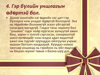 4. Гэр бүлийн уншлагын
өдөртэй бол.

• Долоо хоногийн нэг өдрийн нэг цагт гэр
бүлээрээ ном уншдаг өдөртэй болоорой. Энэ
нь төдийлөн боломжгүй эсвэл уйтгартай
санагдаж магадгүй. Гэхдээ таны зорилго бол
“уншина” гэдэг нойр хүргэсэн залхуутай ажил
биш, харин ч толгой сэргээсэн, сонирхолтой
шинэ ертөнцийг нээн мэдэх адал явдалтай
ажил юм гэдгийг хүүхэддээ ойлгуулах учраас
жаахан бүтээлч хандаарай. Хүүхдээ номоо
чангаар уншихад нь гэрийхэн нь үйл явдлаар
нь бяцхан жүжиг тавьж ч болно шүү дээ.

 