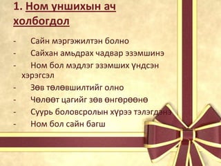 1. Ном уншихын ач
холбогдол
-

Сайн мэргэжилтэн болно
Сайхан амьдрах чадвар эзэмшинэ
Ном бол мэдлэг эзэмших үндсэн
хэрэгсэл
Зөв төлөвшилтийг олно
Чөлөөт цагийг зөв өнгөрөөнө
Суурь боловсролын хүрээ тэлэгдэнэ
Ном бол сайн багш

 