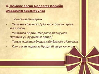 4. Номоос авсан мэдлэгээ өөрийн
амьдралд хэрэгжүүлэх

-

Уншсанаа үл мартах

Уншсанаа бясалгах /үйл хэрэг болгох аргаа
хайх, олох/
Уншсанаа өөрийн үйлдлээр батжуулах
/туршиж үз, дууриахыг оролд/
Таньж мэдсэнээ бусдад тайлбарлаж ойлгуулах
Олж авсан мэдлэгээ бусадтай шүүн хэлэлцэх

 
