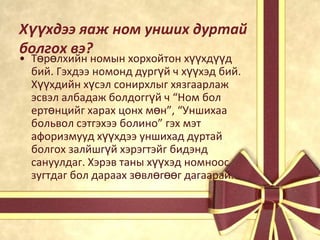 Хүүхдээ яаж ном унших дуртай
болгох вэ?
• Төрөлхийн номын хорхойтон хүүхдүүд
бий. Гэхдээ номонд дургүй ч хүүхэд бий.
Хүүхдийн хүсэл сонирхлыг хязгаарлаж
эсвэл албадаж болдоггүй ч “Ном бол
ертөнцийг харах цонх мөн”, “Уншихаа
больвол сэтгэхээ болино” гэх мэт
афоризмууд хүүхдээ уншихад дуртай
болгох залйшгүй хэрэгтэйг бидэнд
сануулдаг. Хэрэв таны хүүхэд номноос
зугтдаг бол дараах зөвлөгөөг дагаарай.

 