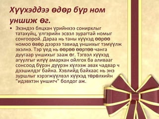 Хүүхэддээ өдөр бүр ном
уншиж өг.

• Эхэндээ бяцхан үрийнхээ сонирхлыг
татахуйц, үлгэрийн эсвэл зурагтай номыг
сонгоорой. Дараа нь таны хүүхэд өөрөө
номоо өвөр дээрээ тавиад уншихыг тэмүүлж
эхэлнэ. Тэр үед нь өөрөө өөртөө чанга
дуугаар уншихыг зааж өг. Тэгвэл хүүхэд
агуулгыг илүү амархан ойлгох ба аливааг
сонсоод бүрэн дүүрэн хүлээж авах чадвар ч
дээшилдэг байна. Хэвлийд байхаас нь энэ
зуршлыг хэрэгжүүлвэл хүүхэд төрөлхийн
“идэвхтэн уншигч” болдог аж.

 