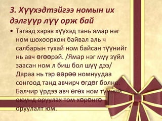 3. Хүүхэдтэйгээ номын их
дэлгүүр лүү орж бай
• Тэгээд хэрэв хүүхэд тань ямар нэг
ном шохоорхож байвал аль ч
салбарын тухай ном байсан түүнийг
нь авч өгөөрэй. /Ямар нэг муу зүйл
заасан ном л биш бол шүү дээ/
Дараа нь тэр өөрөө номнуудаа
сонгоод танд авчирч өгдөг болно.
Балчир үрдээ авч өгөх ном түүний
оюунд оруулах том хөрөнгө
оруулалт юм.

 