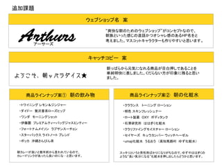 追加課題
ウェブショップ名　案

Arthurs

“爽快な朝のためのウェブショップ”がコンセプトなので、
朝族といった感じの造語かつオシャレ感のあるHP名をと
考えました。マスコットキャラクターも作りやすいと思います。

アーサーズ

キャッチコピー　案

ようこそ、朝ッパラダイス★

商品ラインナップ案①　朝の飲み物

朝っぱらから元気になれる商品が目白押しであることを
単純明快に表しました。くだらない方が印象に残ると思い
ました。

商品ラインナップ案②　朝の化粧水

・トワイニング レモン＆ジンジャー

・クラランス 　トーニング ローション

・ダイドー　贅沢香茶ローズヒップ

・明色 スキンフレッシュナー

・ワンダ　モーニングショット

・ロート製薬　OXY　ボディタンク

・伊藤園　プレミアムティーバッグジャスミンティー

・石澤研究所　ははぎく化粧水

・フォートナムメイソン　ラプサンスーチョン

・クラリファイングモイスチャー ローション

・スターバックス ライトノート ブレンド

・セイヤーズ　キュウカンバー ウィッチヘーゼル

・ポッカ　沖縄さんぴん茶

・umaji化粧水　うるおう　（高知馬路村　ゆず化粧水）　

朝カレーが良いと数年前から言われているので、
カレードリンクがあったら良いのにな‥と思います。

スッキリというと男性用ばかりになりがちなので、ゆずやははぎくの
ような“良い気分になる”化粧水を押し出したらどうかと思います。

 