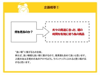 企画概要①

何を売るのか？

夫々の用途に合った、朝の
時間を有効に使う為の商品

“良い朝”に繋がるもの全般。
例えば、良い睡眠も良い朝に繋がるので、寝具類も含めて良いと思います。
入眠の為＆目覚めの為のアロマなども、ラインナップに入れると更に幅が広
がると思います。

 