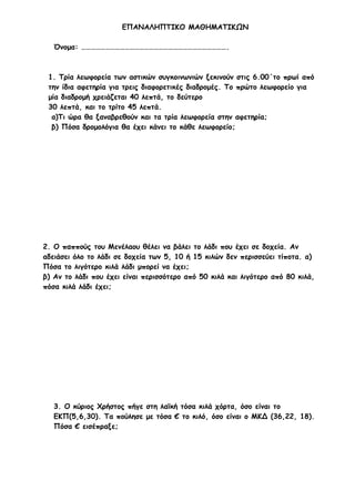 ΕΠΑΝΑΛΗΠΤΙΚΟ ΜΑΘΗΜΑΤΙΚΩΝ
Όνομα: ……………………………………………………………………………….

1. Τρία λεωφορεία των αστικών συγκοινωνιών ξεκινούν στις 6.00΄το πρωί από
την ίδια αφετηρία για τρεις διαφορετικές διαδρομές. Το πρώτο λεωφορείο για
μία διαδρομή χρειάζεται 40 λεπτά, το δεύτερο
30 λεπτά, και το τρίτο 45 λεπτά.
α)Τι ώρα θα ξαναβρεθούν και τα τρία λεωφορεία στην αφετηρία;
β) Πόσα δρομολόγια θα έχει κάνει το κάθε λεωφορείο;

2. Ο παππούς του Μενέλαου θέλει να βάλει το λάδι που έχει σε δοχεία. Αν
αδειάσει όλο το λάδι σε δοχεία των 5, 10 ή 15 κιλών δεν περισσεύει τίποτα. α)
Πόσα το λιγότερο κιλά λάδι μπορεί να έχει;
β) Αν το λάδι που έχει είναι περισσότερο από 50 κιλά και λιγότερο από 80 κιλά,
πόσα κιλά λάδι έχει;

3. Ο κύριος Χρήστος πήγε στη λαϊκή τόσα κιλά χόρτα, όσο είναι το
ΕΚΠ(5,6,30). Τα πούλησε με τόσα € το κιλό, όσο είναι ο ΜΚΔ (36,22, 18).
Πόσα € εισέπραξε;

 