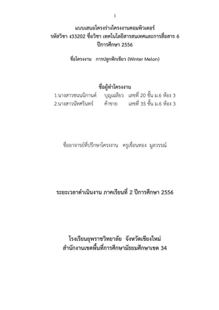 1

แบบเสนอโครงร่างโครงงาȨอมพิวเตอร์
รหัสวิชา ง33202 ชื่อวิชา เทคโนโลยีสารสนเทศและการสื่อสาร 6
ปีการศึกษา 2556
ชื่อโครงงาน การปลูกฟักเขียว (Winter Melon)

ชื่อผู้ทาโครงงาน
1.นางสาวชนนนิกานต์ บุญเฉลียว เลขที่ 20 ชั้น ม.6 ห้อง 3
2.นางสาวนัทศรินทร์
ค้าขาย
เลขที่ 35 ชั้น ม.6 ห้อง 3

ชื่ออาจารย์ที่ปรึกษาโครงงาน ครูเขือนทอง มูลวรรณ์
่

ระยะเวลาดาเนินงาน ภาคเรียนที่ 2 ปีการศึกษา 2556

โรงเรียนยุพราชวิทยาลัย จังหวัดเชียงใหม่
สานักงานเขตพื้นที่การศึกษามัธยมศึกษาเขต 34

 