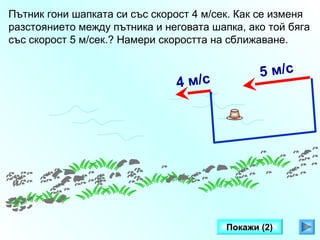 Пътник гони шапката си със скорост 4 м/сек. Как се изменя
разстоянието между пътника и неговата шапка, ако той бяга
със скорост 5 м/сек.? Намери скоростта на сближаване.

4 м/с

5 м/с

Покажи (2)

 
