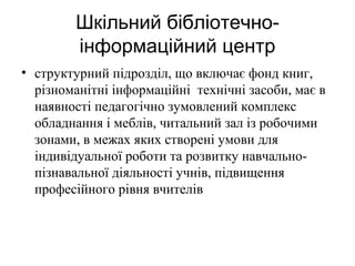 Шкільний бібліотечноінформаційний центр
• структурний підрозділ, що включає фонд книг,
різноманітні інформаційні технічні засоби, має в
наявності педагогічно зумовлений комплекс
обладнання і меблів, читальний зал із робочими
зонами, в межах яких створені умови для
індивідуальної роботи та розвитку навчальнопізнавальної діяльності учнів, підвищення
професійного рівня вчителів

 