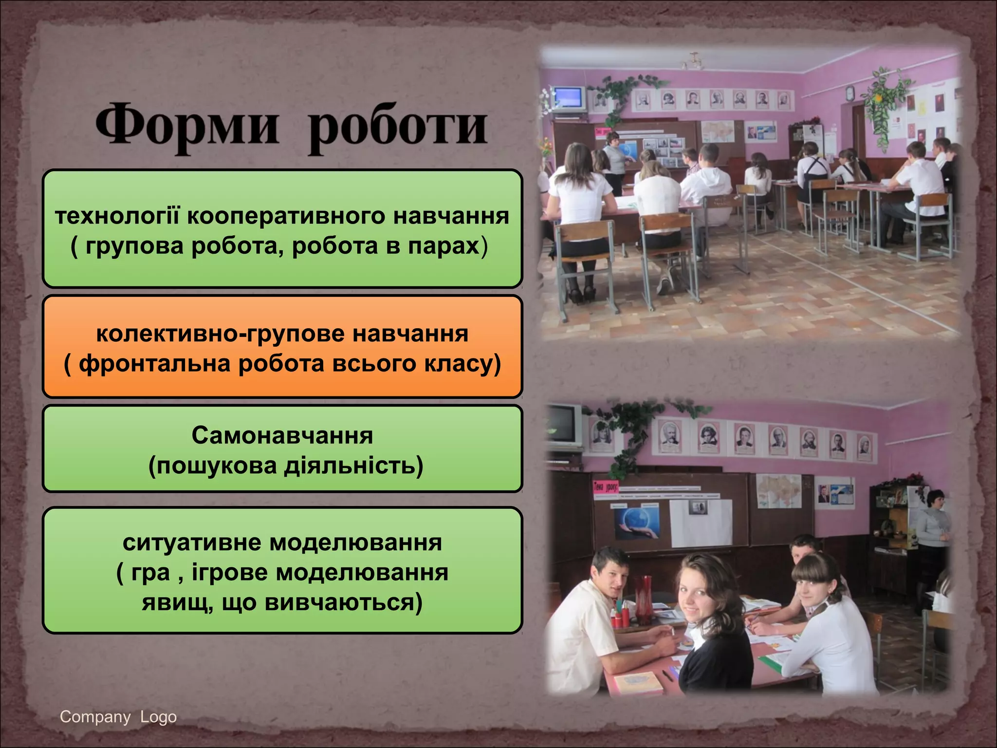 технології кооперативного навчання
( групова робота, робота в парах)
колективно-групове навчання
( фронтальна робота всього класу)
Самонавчання
(пошукова діяльність)
ситуативне моделювання
( гра , ігрове моделювання
явищ, що вивчаються)

Company Logo

 