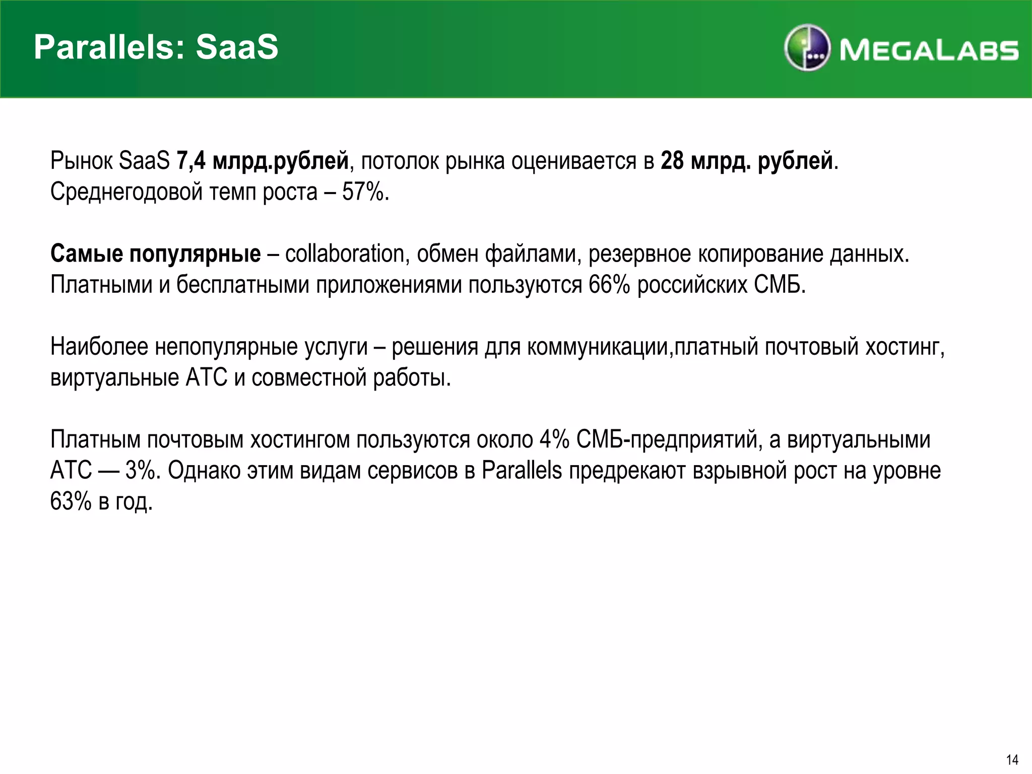 Parallels: SaaS
Рынок SaaS 7,4 млрд.рублей, потолок рынка оценивается в 28 млрд. рублей.
Среднегодовой темп роста – 57%.
Самые популярные – collaboration, обмен файлами, резервное копирование данных.
Платными и бесплатными приложениями пользуются 66% российских СМБ.
Наиболее непопулярные услуги – решения для коммуникации,платный почтовый хостинг,
виртуальные АТС и совместной работы.
Платным почтовым хостингом пользуются около 4% СМБ-предприятий, а виртуальными
АТС — 3%. Однако этим видам сервисов в Parallels предрекают взрывной рост на уровне
63% в год.

14

 