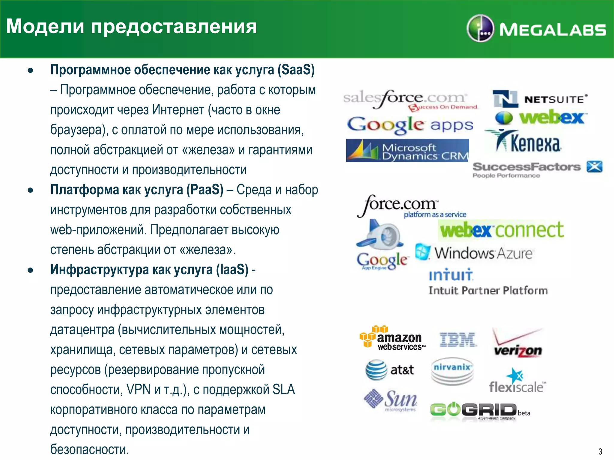 Модели предоставления
Программное обеспечение как услуга (SaaS)
– Программное обеспечение, работа с которым
происходит через Интернет (часто в окне
браузера), с оплатой по мере использования,
полной абстракцией от «железа» и гарантиями
доступности и производительности
Платформа как услуга (PaaS) – Среда и набор
инструментов для разработки собственных
web-приложений. Предполагает высокую
степень абстракции от «железа».
Инфраструктура как услуга (IaaS) предоставление автоматическое или по
запросу инфраструктурных элементов
датацентра (вычислительных мощностей,
хранилища, сетевых параметров) и сетевых
ресурсов (резервирование пропускной
способности, VPN и т.д.), с поддержкой SLA
корпоративного класса по параметрам
доступности, производительности и
безопасности.

3

 