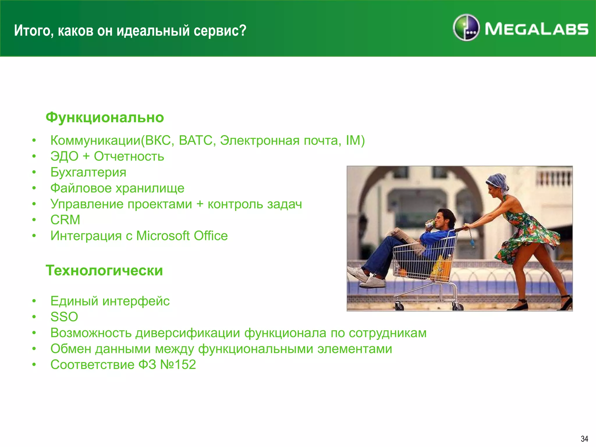 Итого, каков он идеальный сервис?

Функционально
•
•
•
•
•
•
•

Коммуникации(ВКС, ВАТС, Электронная почта, IM)
ЭДО + Отчетность
Бухгалтерия
Файловое хранилище
Управление проектами + контроль задач
CRM
Интеграция с Microsoft Office

Технологически
•
•
•
•
•

Единый интерфейс
SSO
Возможность диверсификации функционала по сотрудникам
Обмен данными между функциональными элементами
Соответствие ФЗ №152

34

 