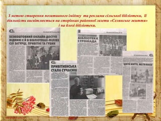 З метою створення позитивного іміджу та реклами сільської бібліотеки, її
діяльність висвітлюється на сторінках районної газети «Селянське життя»
і на блозі бібліотеки.

 