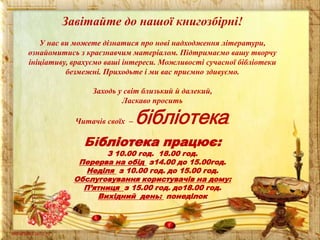 Завітайте до нашої книгозбірні!
У нас ви можете дізнатися про нові надходження літератури,
ознайомитись з краєзнавчим матеріалом. Підтримаємо вашу творчу
ініціативу, врахуємо ваші інтереси. Можливості сучасної бібліотеки
безмежні. Приходьте і ми вас приємно здивуємо.
Заходь у світ близький й далекий,
Ласкаво просить
Читачів своїх –

бібліотека

Бібліотека працює:

.

З 10.00 год. 18.00 год.
Перерва на обід з14.00 до 15.00год.
Неділя з 10.00 год. до 15.00 год.
Обслуговування користувачів на дому:
П’ятниця з 15.00 год. до18.00 год.
Вихідний день: понеділок

 
