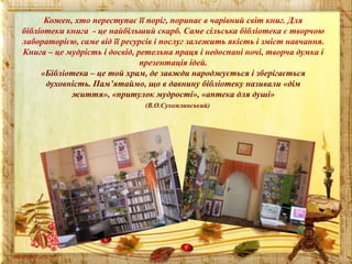 Кожен, хто переступає її поріг, поринає в чарівний світ книг. Для
бібліотеки книга - це найбільший скарб. Саме сільська бібліотека є творчою
лабораторією, саме від її ресурсів і послуг залежить якість і зміст навчання.
Книга – це мудрість і досвід, ретельна праця і недоспані ночі, творча думка і
презентація ідей.
«Бібліотека – це той храм, де завжди народжується і зберігається
духовність. Пам’ятаймо, що в давнину бібліотеку називали «дім
життя», «притулок мудрості», «аптека для душі»
(В.О.Сухомлинський)

 