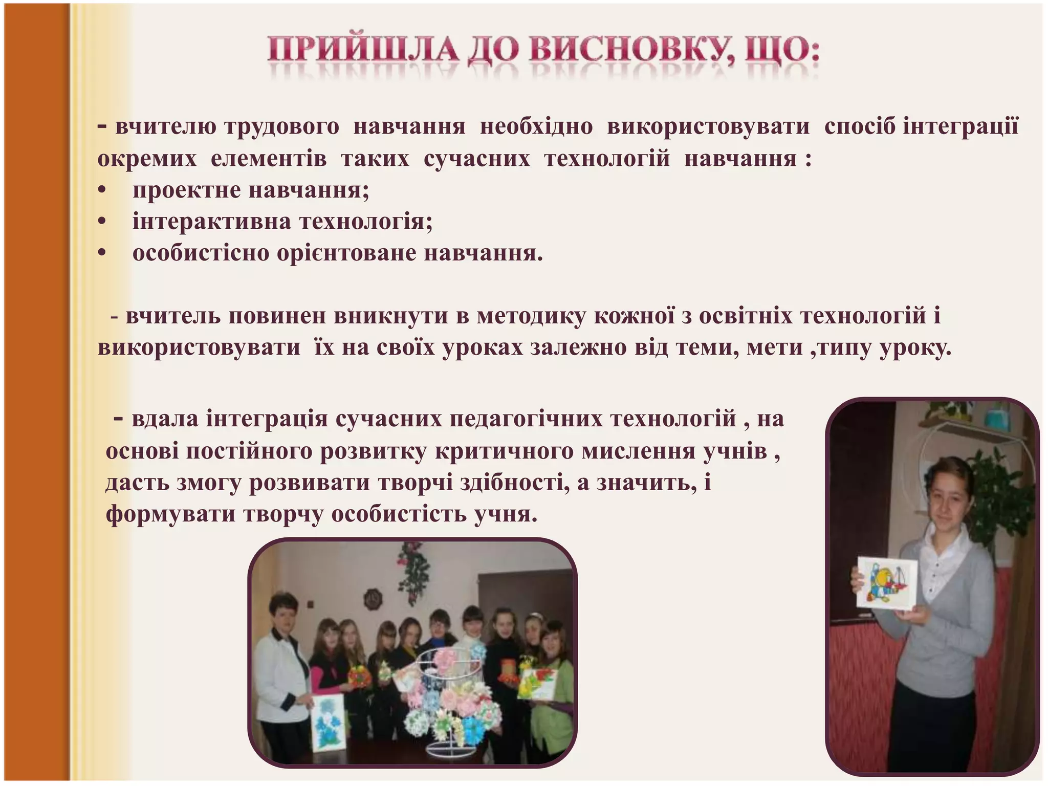 - вчителю трудового навчання необхідно використовувати спосіб інтеграції
окремих елементів таких сучасних технологій навчання :
• проектне навчання;
• інтерактивна технологія;
• особистісно орієнтоване навчання.

- вчитель повинен вникнути в методику кожної з освітніх технологій і
використовувати їх на своїх уроках залежно від теми, мети ,типу уроку.

- вдала інтеграція сучасних педагогічних технологій , на
основі постійного розвитку критичного мислення учнів ,
дасть змогу розвивати творчі здібності, а значить, і
формувати творчу особистість учня.

 