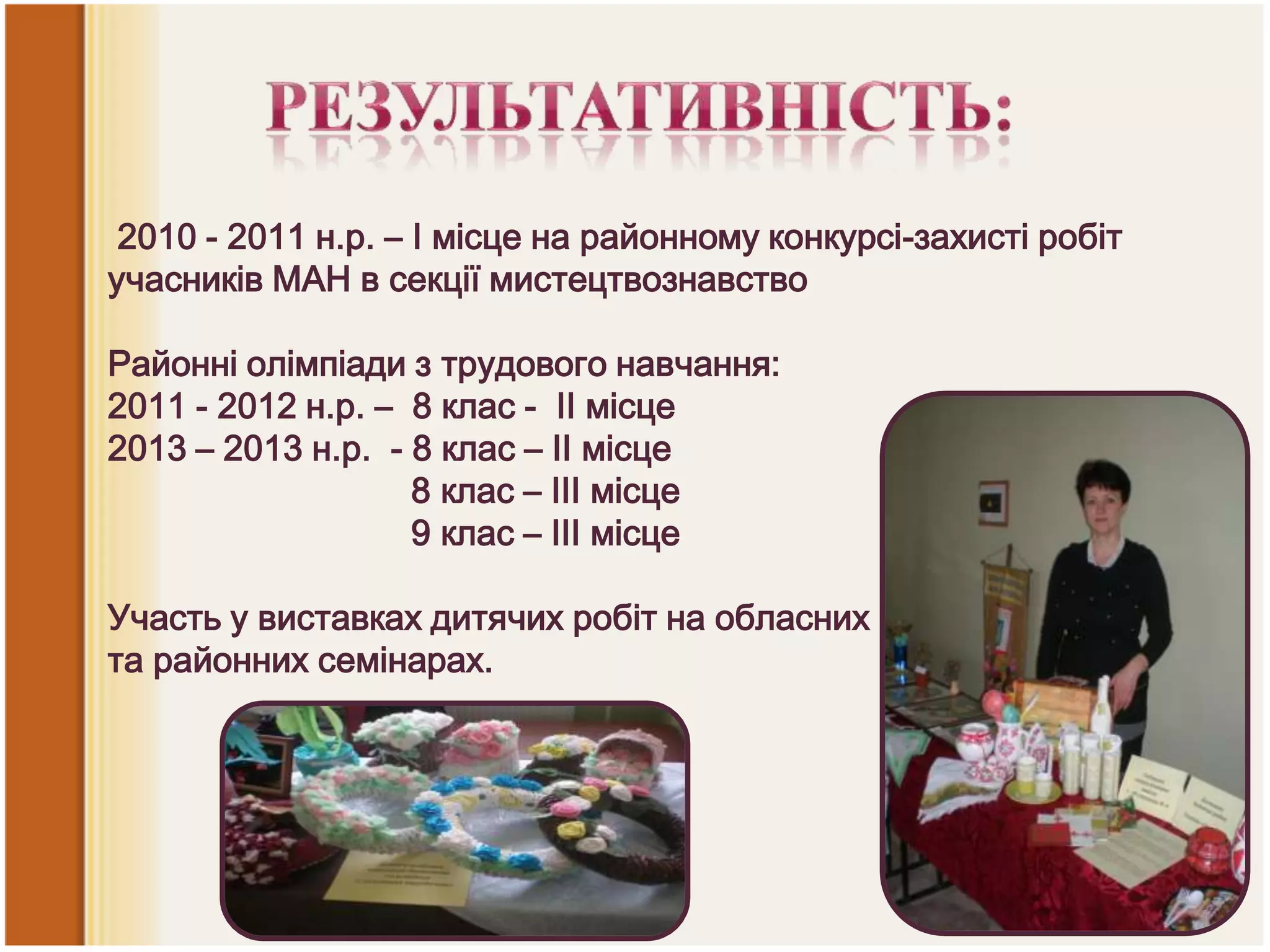 2010 - 2011 н.р. – І місце на районному конкурсі-захисті робіт
учасників МАН в секції мистецтвознавство

Районні олімпіади з трудового навчання:
2011 - 2012 н.р. – 8 клас - ІІ місце
2013 – 2013 н.р. - 8 клас – ІІ місце
8 клас – ІІІ місце
9 клас – ІІІ місце
Участь у виставках дитячих робіт на обласних
та районних семінарах.

 