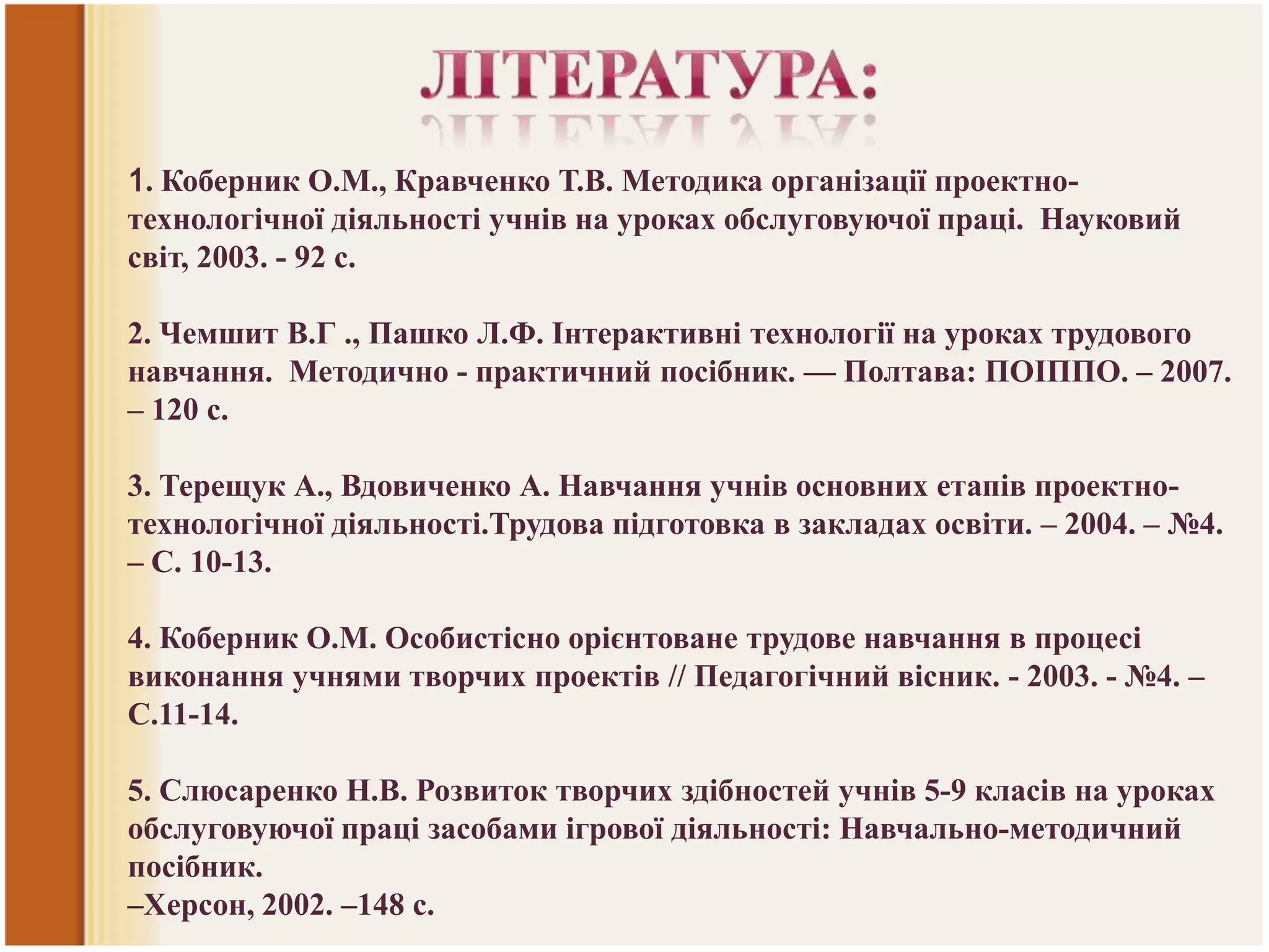1. Коберник О.М., Кравченко Т.В. Методика організації проектнотехнологічної діяльності учнів на уроках обслуговуючої праці. Науковий
світ, 2003. - 92 с.
2. Чемшит В.Г ., Пашко Л.Ф. Інтерактивні технології на уроках трудового
навчання. Методично - практичний посібник. — Полтава: ПОІППО. – 2007.
– 120 с.
3. Терещук А., Вдовиченко А. Навчання учнів основних етапів проектнотехнологічної діяльності.Трудова підготовка в закладах освіти. – 2004. – №4.
– С. 10-13.
4. Коберник О.М. Особистісно орієнтоване трудове навчання в процесі
виконання учнями творчих проектів // Педагогічний вісник. - 2003. - №4. –
С.11-14.
5. Слюсаренко Н.В. Розвиток творчих здібностей учнів 5-9 класів на уроках
обслуговуючої праці засобами ігрової діяльності: Навчально-методичний
посібник.
–Херсон, 2002. –148 с.

 