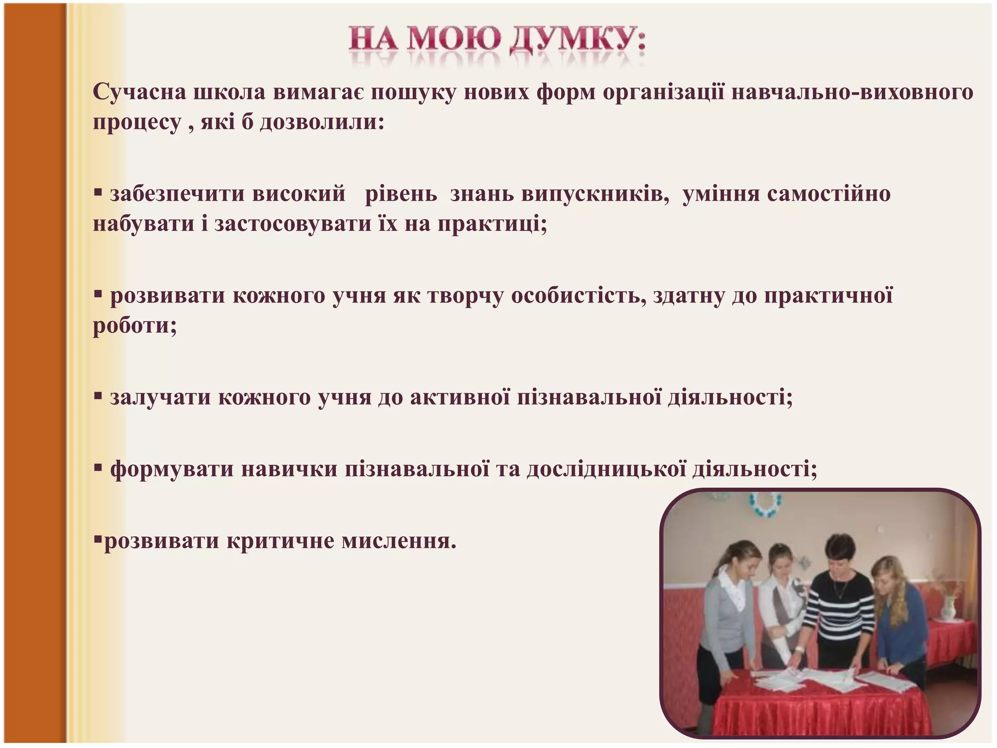 Сучасна школа вимагає пошуку нових форм організації навчально-виховного
процесу , які б дозволили:
 забезпечити високий рівень знань випускників, уміння самостійно
набувати і застосовувати їх на практиці;
 розвивати кожного учня як творчу особистість, здатну до практичної
роботи;
 залучати кожного учня до активної пізнавальної діяльності;
 формувати навички пізнавальної та дослідницької діяльності;

розвивати критичне мислення.

 