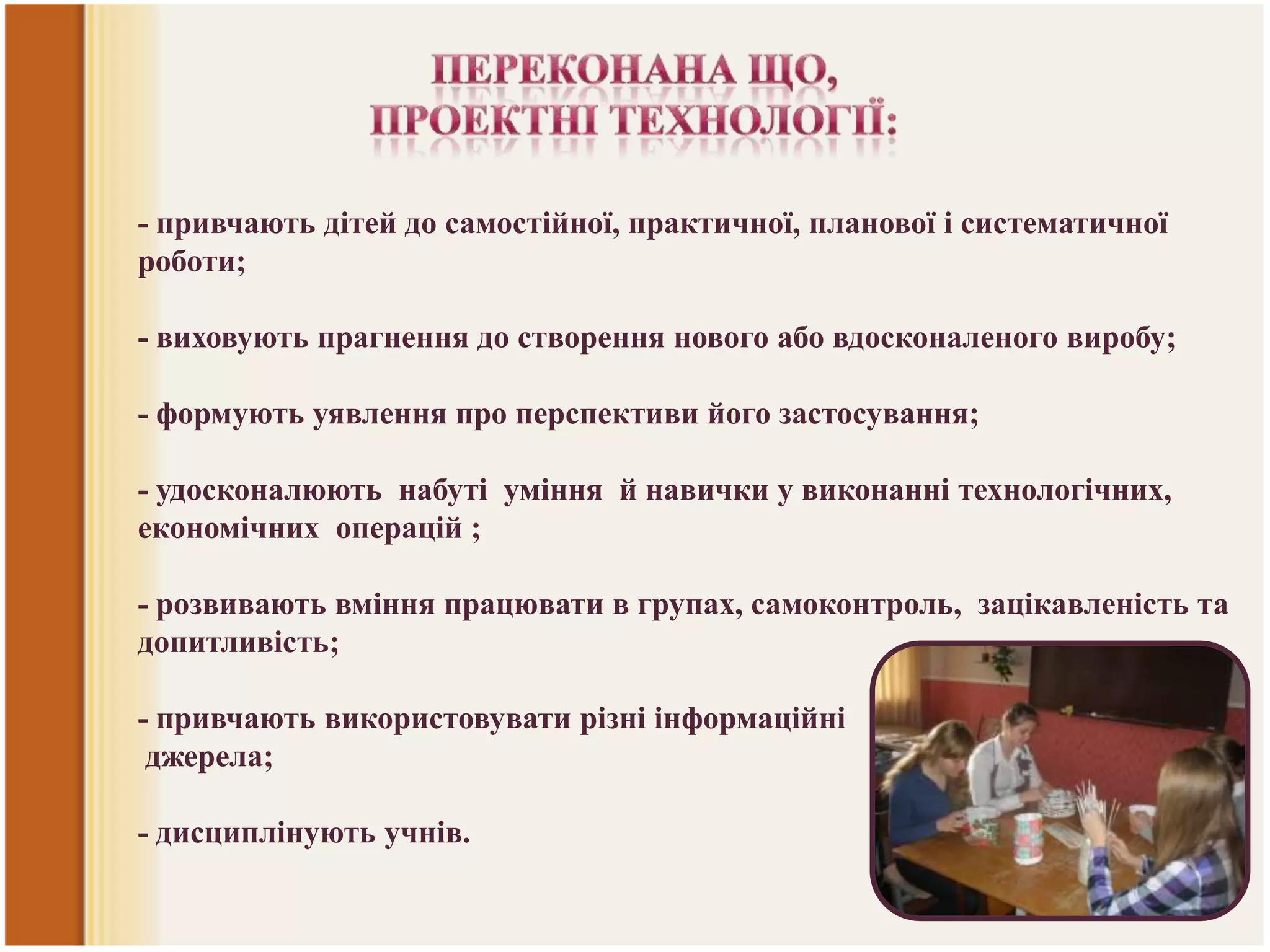 - привчають дітей до самостійної, практичної, планової і систематичної
роботи;
- виховують прагнення до створення нового або вдосконаленого виробу;
- формують уявлення про перспективи його застосування;

- удосконалюють набуті уміння й навички у виконанні технологічних,
економічних операцій ;
- розвивають вміння працювати в групах, самоконтроль, зацікавленість та
допитливість;

- привчають використовувати різні інформаційні
джерела;
- дисциплінують учнів.

 